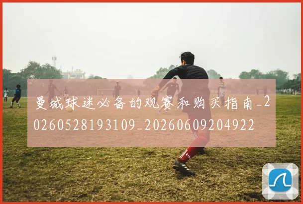 曼城球迷必备的观赛和购买指南_20260528193109_20260609204922