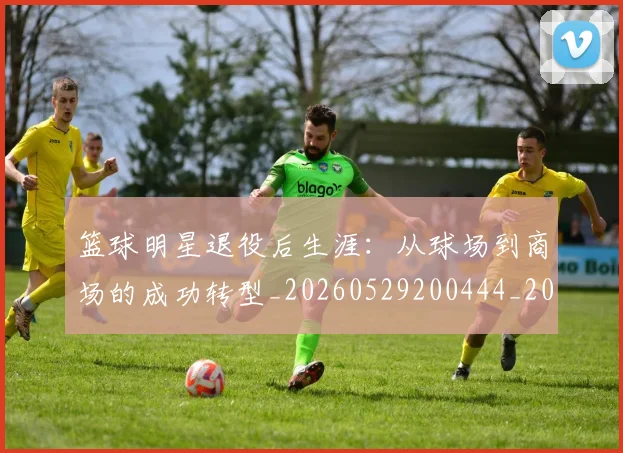 篮球明星退役后生涯：从球场到商场的成功转型_20260529200444_20260610170002
