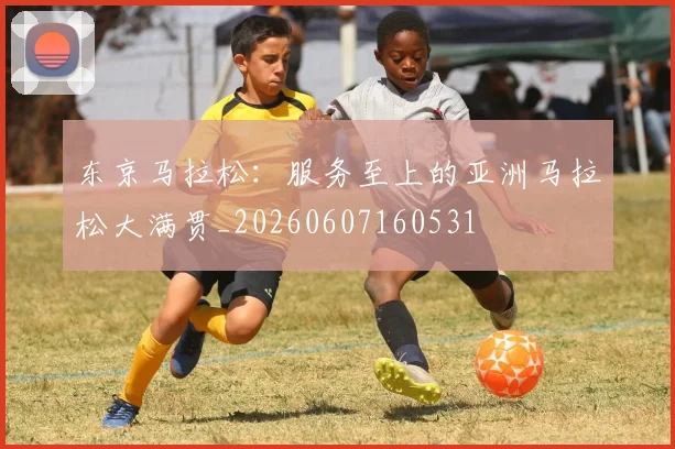 东京马拉松:服务至上的亚洲马拉松大满贯_20260607160531