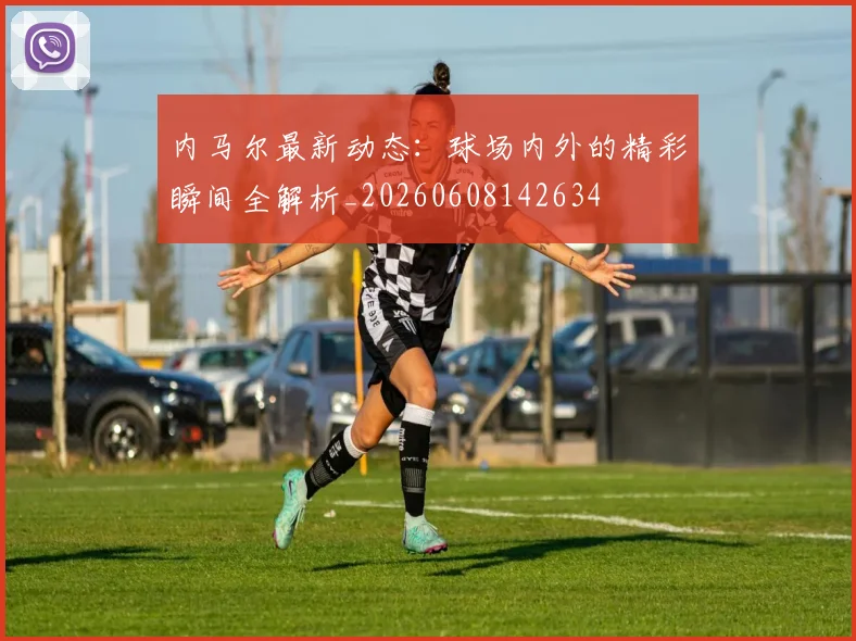 内马尔最新动态:球场内外的精彩瞬间全解析_20260608142634