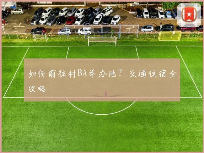如何前往村BA举办地？交通住宿全攻略