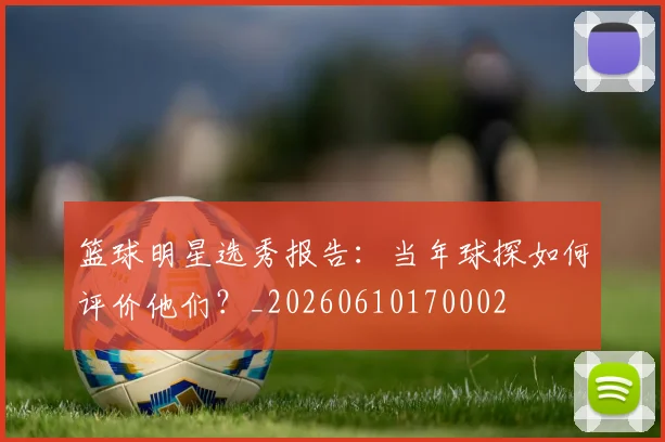 篮球明星选秀报告:当年球探如何评价他们?_20260610170002