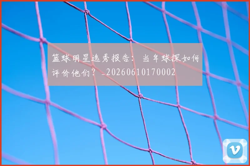 篮球明星选秀报告:当年球探如何评价他们?_20260610170002